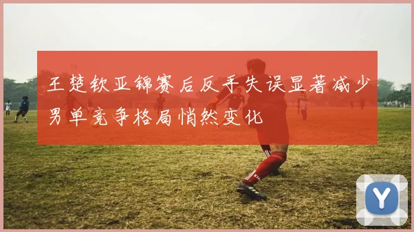 王楚钦亚锦赛后反手失误显著减少男单竞争格局悄然变化