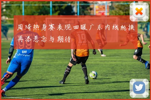 周琦热身赛表现回暖广东内线轮换再添悬念与期待