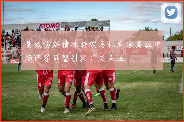 曼城伤病情况持续恶化瓜迪奥拉中场阵容调整引发广泛关注