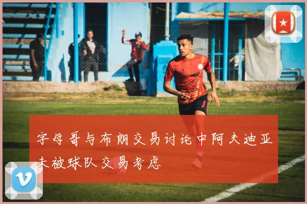 字母哥与布朗交易讨论中阿夫迪亚未被球队交易考虑