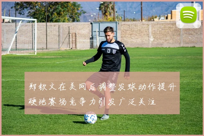 郑钦文在美网后调整发球动作提升硬地赛场竞争力引发广泛关注