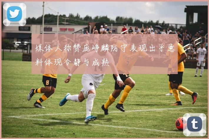 媒体人称赞庞峥麟防守表现出乎意料体现冷静与成熟