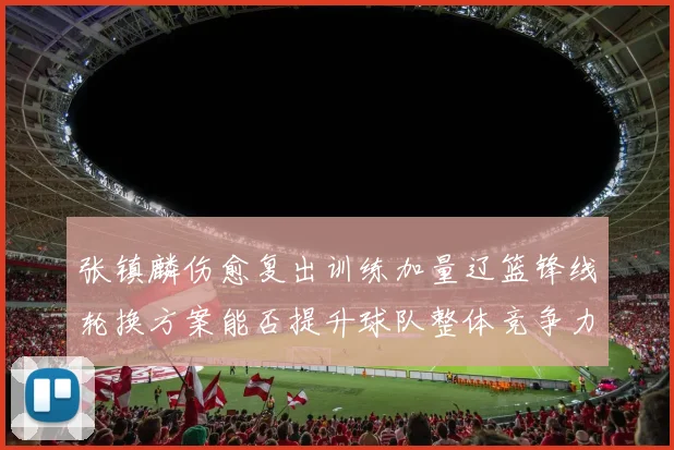 张镇麟伤愈复出训练加量辽篮锋线轮换方案能否提升球队整体竞争力