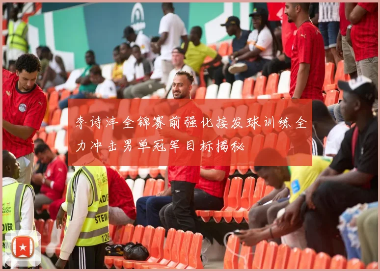 李诗沣全锦赛前强化接发球训练全力冲击男单冠军目标揭秘