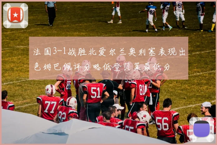 法国3-1战胜北爱尔兰奥利塞表现出色姆巴佩评分略低登贝莱最低分