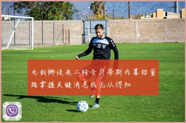 毛剑卿谈老二转会贝蒂斯内幕称董路掌握关键消息我无从得知