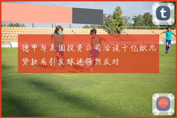 德甲与美国投资公司洽谈十亿欧元贷款或引发球迷强烈反对