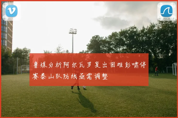 鲁媒分析阿尔瓦罗复出困难彭啸停赛泰山队防线亟需调整
